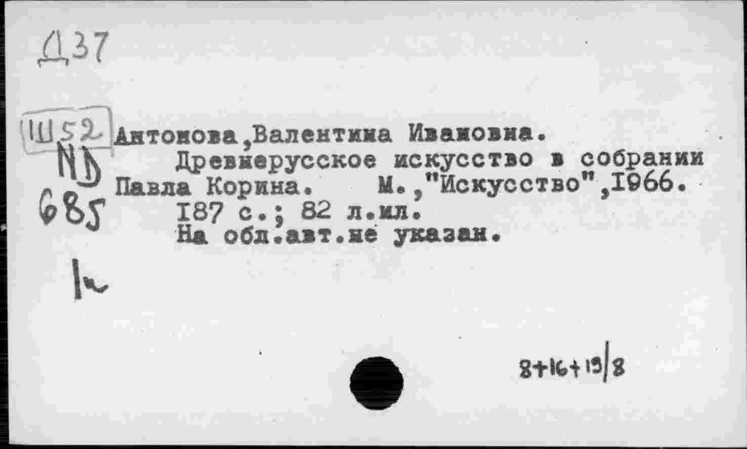 ﻿Ді7
Ч1£ ^Антонова,Валентина Ивановна.
N К Древнерусское искусство в собрании « ЛПавла Корина. М./’Искусство" ,1066. HPOV 187 с.; 82 л.ил.
На обл.авт.не указан.
8+ІИіз|з